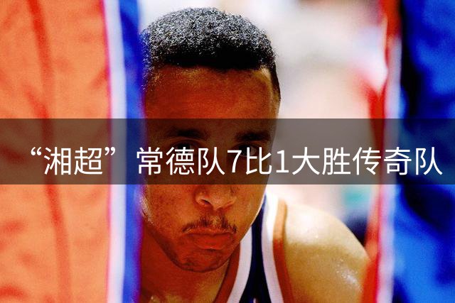 “湘超”常德队7比1大胜传奇队