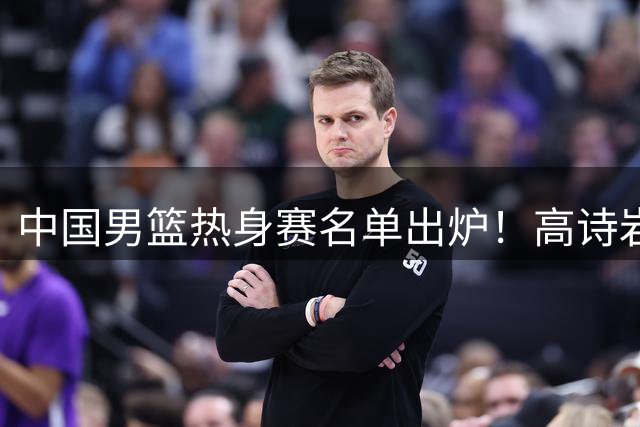 中国男篮热身赛名单出炉！高诗岩在列赵继伟领衔，广东2人入选