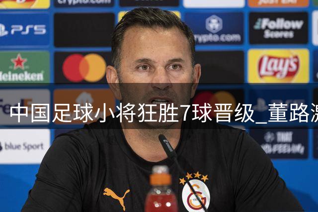 中国足球小将狂胜7球晋级 董路激情庆祝引爆赛场