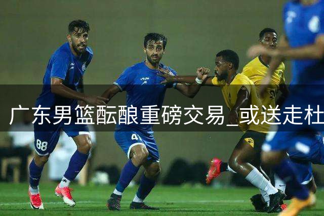 广东男篮酝酿重磅交易 或送走杜锋嫡系换取江苏榜眼签瞄准曹芷豪