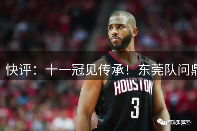 快评：十一冠见传承！东莞队问鼎粤BA，篮球之城实至名归