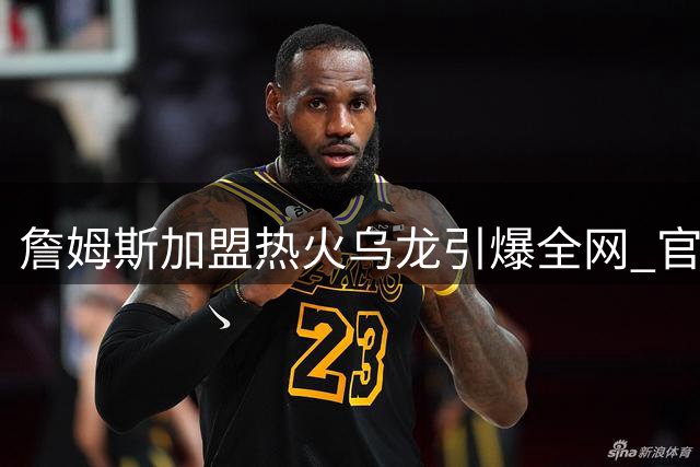 詹姆斯加盟热火乌龙引爆全网 官方整活大赛意外开启