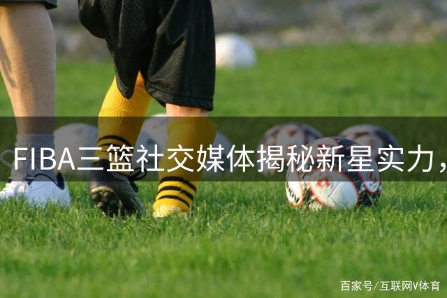 FIBA三篮社交媒体揭秘新星实力，引发热议