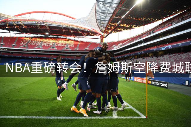 NBA重磅转会！詹姆斯空降费城联手恩比德 东部格局或将洗牌